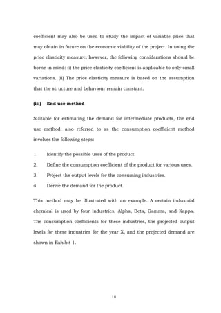 coefficient may also be used to study the impact of variable price that
may obtain in future on the economic viability of the project. In using the
price elasticity measure, however, the following considerations should be
borne in mind: (i) the price elasticity coefficient is applicable to only small
variations. (ii) The price elasticity measure is based on the assumption
that the structure and behaviour remain constant.
(iii) End use method
Suitable for estimating the demand for intermediate products, the end
use method, also referred to as the consumption coefficient method
involves the following steps:
1. Identify the possible uses of the product.
2. Define the consumption coefficient of the product for various uses.
3. Project the output levels for the consuming industries.
4. Derive the demand for the product.
This method may be illustrated with an example. A certain industrial
chemical is used by four industries, Alpha, Beta, Gamma, and Kappa.
The consumption coefficients for these industries, the projected output
levels for these industries for the year X, and the projected demand are
shown in Exhibit 1.
18
 