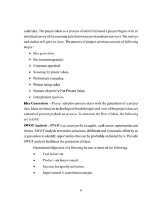 6
undertake. The project ideas as a process of identification of a project begins with an
analytical survey of the economy (also known as pre-investment surveys). The surveys
and studies will give us ideas. The process of project selection consists of following
stages :
Idea generation
Environment appraisal.
Corporate appraisal
Scouting for project ideas.
Preliminary screening.
Project rating index
Sources of positive Net Present Value.
Entrepreneur qualities.
Idea Generation :- Project selection process starts with the generation of a project
idea. Ideas are based on technological breakthroughs and most of the project ideas are
variants of present products or services. To stimulate the flow of ideas, the following
are helpful:
SWOT Analysis :- SWOT is an acronym for strengths, weaknesses, opportunities and
threats. SWOT analysis represents conscious, deliberate and systematic effort by an
organisation to identify opportunities that can be profitably exploited by it. Periodic
SWOT analysis facilitates the generation of ideas.
Operational objectives of a firm may be one or more of the following.
• Cost reduction.
• Productivity improvement.
• Increase in capacity utilisation.
• Improvement in contribution margin.
 
