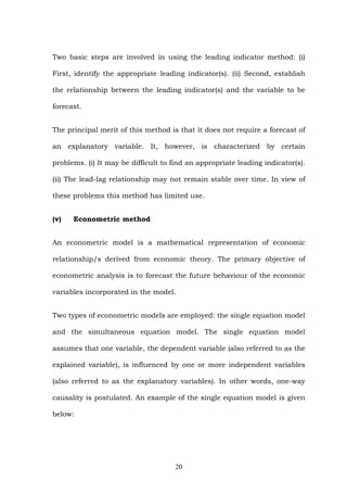 Two basic steps are involved in using the leading indicator method: (i)
First, identify the appropriate leading indicator(s). (ii) Second, establish
the relationship between the leading indicator(s) and the variable to be
forecast.
The principal merit of this method is that it does not require a forecast of
an explanatory variable. It, however, is characterized by certain
problems. (i) It may be difficult to find an appropriate leading indicator(s).
(ii) The lead-lag relationship may not remain stable over time. In view of
these problems this method has limited use.
(v) Econometric method
An econometric model is a mathematical representation of economic
relationship/s derived from economic theory. The primary objective of
econometric analysis is to forecast the future behaviour of the economic
variables incorporated in the model.
Two types of econometric models are employed: the single equation model
and the simultaneous equation model. The single equation model
assumes that one variable, the dependent variable (also referred to as the
explained variable), is influenced by one or more independent variables
(also referred to as the explanatory variables). In other words, one-way
causality is postulated. An example of the single equation model is given
below:
20
 
