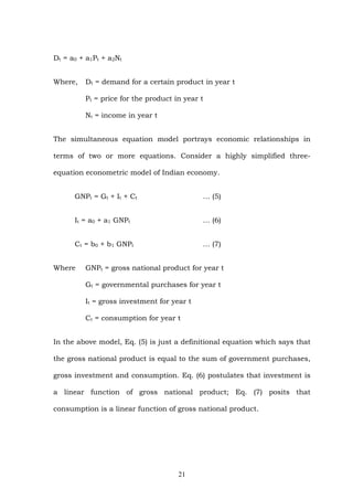 Dt = a0 + a1Pt + a2Nt
Where, Dt = demand for a certain product in year t
Pt = price for the product in year t
Nt = income in year t
The simultaneous equation model portrays economic relationships in
terms of two or more equations. Consider a highly simplified three-
equation econometric model of Indian economy.
GNPt = Gt + It + Ct … (5)
It = a0 + a1 GNPt … (6)
Ct = b0 + b1 GNPt … (7)
Where GNPt = gross national product for year t
Gt = governmental purchases for year t
It = gross investment for year t
Ct = consumption for year t
In the above model, Eq. (5) is just a definitional equation which says that
the gross national product is equal to the sum of government purchases,
gross investment and consumption. Eq. (6) postulates that investment is
a linear function of gross national product; Eq. (7) posits that
consumption is a linear function of gross national product.
21
 
