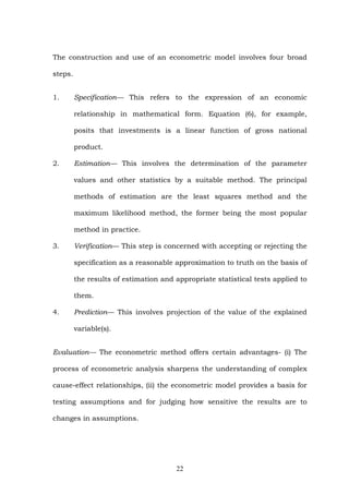The construction and use of an econometric model involves four broad
steps.
1. Specification— This refers to the expression of an economic
relationship in mathematical form. Equation (6), for example,
posits that investments is a linear function of gross national
product.
2. Estimation— This involves the determination of the parameter
values and other statistics by a suitable method. The principal
methods of estimation are the least squares method and the
maximum likelihood method, the former being the most popular
method in practice.
3. Verification— This step is concerned with accepting or rejecting the
specification as a reasonable approximation to truth on the basis of
the results of estimation and appropriate statistical tests applied to
them.
4. Prediction— This involves projection of the value of the explained
variable(s).
Evaluation— The econometric method offers certain advantages- (i) The
process of econometric analysis sharpens the understanding of complex
cause-effect relationships, (ii) the econometric model provides a basis for
testing assumptions and for judging how sensitive the results are to
changes in assumptions.
22
 