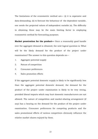 The limitations of the econometric method are— (i) it is expensive and
data-demanding. (ii) to forecast the behaviour of the dependent variable,
one needs the projected values of independent variable (s). The difficulty
in obtaining these may be the main limiting factor in employing
econometric method for forecasting purposes.
Market penetration for the product— Once a reasonably good handle
over the aggregate demand is obtained, the next logical question is: What
will be the likely demand for the product of the project under
examination? The answer to this question depends on—
1. Aggregate potential supply
2. Nature of competition
3. Consumer preferences
4. Sales promotion efforts
If the aggregate potential domestic supply is likely to be significantly less
than the aggregate potential domestic demand, the demand for the
product of the project under examination is likely to be very strong,
provided liberal imports which may hurt domestic manufacturers are not
allowed. The nature of competition and market-sharing arrangement (if
any) has a bearing on the demand for the product of the project under
examination. Consumer preferences for competing products and the
sales promotional efforts of various competitors obviously influence the
relative market shares enjoyed by them.
23
 