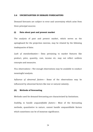 3.6 UNCERTAINTIES IN DEMAND FORECASTING
Demand forecasts are subject to error and uncertainty which arise from
three principal sources:
(i) Data about past and present market
The analysis of past and present market, which serves as the
springboard for the projection exercise, may be vitiated by the following
inadequacies of data:
Lack of standardization— Data pertaining to market features like
product, price, quantity, cost, income etc. may not reflect uniform
concepts and measures.
Few observations— Not enough observations may be available to conduct
meaningful analysis.
Influence of abnormal factors— Some of the observations may be
influenced by abnormal factors like war or natural calamity.
(ii) Methods of forecasting
Methods used for demand forecasting are characterized by limitations.
Inability to handle unquantifiable factors— Most of the forecasting
methods, quantitative in nature, cannot handle unquantifiable factors
which sometimes can be of immense significance.
24
 