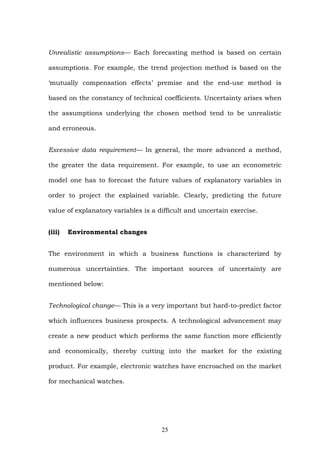 Unrealistic assumptions— Each forecasting method is based on certain
assumptions. For example, the trend projection method is based on the
‘mutually compensation effects’ premise and the end-use method is
based on the constancy of technical coefficients. Uncertainty arises when
the assumptions underlying the chosen method tend to be unrealistic
and erroneous.
Excessive data requirement— In general, the more advanced a method,
the greater the data requirement. For example, to use an econometric
model one has to forecast the future values of explanatory variables in
order to project the explained variable. Clearly, predicting the future
value of explanatory variables is a difficult and uncertain exercise.
(iii) Environmental changes
The environment in which a business functions is characterized by
numerous uncertainties. The important sources of uncertainty are
mentioned below:
Technological change— This is a very important but hard-to-predict factor
which influences business prospects. A technological advancement may
create a new product which performs the same function more efficiently
and economically, thereby cutting into the market for the existing
product. For example, electronic watches have encroached on the market
for mechanical watches.
25
 