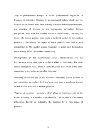 Shift in governmental policy— In India, governmental regulation of
business is extensive. Changes in governmental policy, which may be
difficult to anticipate, may have a telling effect on business environment,
e.g. granting of licenses to new companies, particularly foreign
companies, may alter the market situation significantly.; banning the
import of a certain product may create a sheltered market for the existing
producers; liberalizing the import of some product may lead to stiff
competition in the market place; relaxation of price and distribution
controls may widen the market considerably.
Developments on the international scene— Developments on the
international scene may have a profound effect on industries. The most
classic example of recent times is the OPEC price hike, which led to near-
stagnation in the Indian automobile industry.
Discovery of new sources of raw material— Discovery of new sources of
raw materials, particularly hydrocarbons, can have a significant impact
on the market situation of several products.
Vagaries of monsoon— Monsoon, which plays an important role in the
Indian economy, is somewhat unpredictable. The behaviour of monsoon
influences, directly or indirectly, the demand for a wise range of
products.
26
 