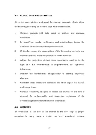 3.7 COPING WITH UNCERTAINTIES
Given the uncertainties in demand forecasting, adequate efforts, along
the following lines may be made to cope with uncertainties.
1. Conduct analysis with data based on uniform and standard
definitions.
2. In identifying trends, coefficients, and relationships, ignore the
abnormal or out-of-the-ordinary observations.
3. Critically evaluate the assumptions of the forecasting methods and
choose a method which is appropriate to the situation.
4. Adjust the projections derived from quantitative analysis in the
light of a due consideration of unquantifiable, but significant
influences.
5. Monitor the environment imaginatively to identify important
changes.
6. Consider likely alternative scenarios and their impact on market
and competition.
7. Conduct sensitivity analysis to assess the impact on the size of
demand for unfavourable and favourable variations of the
determining factors from their most likely levels.
3.8 SUMMARY
An estimation of the size of the market is the first step in project
appraisal. In many cases, a project has been abandoned because
27
 