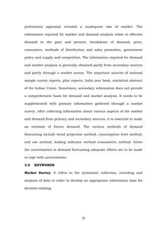 preliminary appraisal revealed a inadequate size of market. The
information required for market and demand analysis relate to effective
demand in the past and present, breakdown of demand, price,
consumers, methods of distribution and sales promotion, government
policy and supply and competition. The information required for demand
and market analysis is generally obtained partly from secondary sources
and partly through a market survey. The important sources of national
sample survey reports, plan reports, India year book, statistical abstract
of the Indian Union. Sometimes, secondary information does not provide
a comprehensive basis for demand and market analysis. It needs to be
supplemented with primary information gathered through a market
survey. After collecting information about various aspects of the market
and demand from primary and secondary sources, it is essential to make
an estimate of future demand. The various methods of demand
forecasting include trend projection method, consumption level method,
end use method, leading indicator method econometric method. Given
the uncertainties in demand forecasting adequate efforts are to be made
to cope with uncertainties.
3.9 KEYWORDS
Market Survey: It refers to the systematic collection, recording and
analysis of data in order to develop an appropriate information base for
decision-making.
28
 
