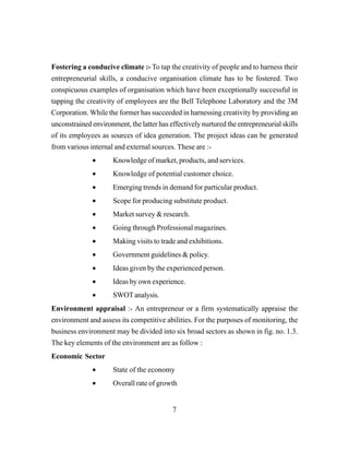 7
Fostering a conducive climate :- To tap the creativity of people and to harness their
entrepreneurial skills, a conducive organisation climate has to be fostered. Two
conspicuous examples of organisation which have been exceptionally successful in
tapping the creativity of employees are the Bell Telephone Laboratory and the 3M
Corporation. While the former has succeeded in harnessing creativity by providing an
unconstrained environment, the latter has effectively nurtured the entrepreneurial skills
of its employees as sources of idea generation. The project ideas can be generated
from various internal and external sources. These are :-
• Knowledge of market, products, and services.
• Knowledge of potential customer choice.
• Emerging trends in demand for particular product.
• Scope for producing substitute product.
• Market survey & research.
• Going through Professional magazines.
• Making visits to trade and exhibitions.
• Government guidelines & policy.
• Ideas given by the experienced person.
• Ideas by own experience.
• SWOTanalysis.
Environment appraisal :- An entrepreneur or a firm systematically appraise the
environment and assess its competitive abilities. For the purposes of monitoring, the
business environment may be divided into six broad sectors as shown in fig. no. 1.3.
The key elements of the environment are as follow :
Economic Sector
• State of the economy
• Overall rate of growth
 