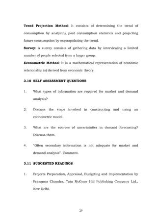 Trend Projection Method: It consists of determining the trend of
consumption by analyzing past consumption statistics and projecting
future consumption by exptrapolating the trend.
Survey: A survey consists of gathering data by interviewing a limited
number of people selected from a larger group.
Econometric Method: It is a mathematical representation of economic
relationship (s) derived from economic theory.
3.10 SELF ASSESSMENT QUESTIONS
1. What types of information are required for market and demand
analysis?
2. Discuss the steps involved in constructing and using an
econometric model.
3. What are the sources of uncertainties in demand forecasting?
Discuss them.
4. “Often secondary information is not adequate for market and
demand analysis”. Comment.
3.11 SUGGESTED READINGS
1. Projects Preparation, Appraisal, Budgeting and Implementation by
Prasanna Chandra, Tata McGraw Hill Publishing Company Ltd.,
New Delhi.
29
 