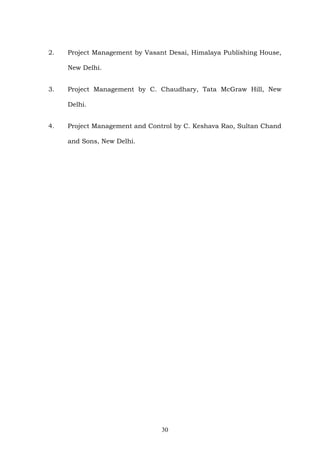 2. Project Management by Vasant Desai, Himalaya Publishing House,
New Delhi.
3. Project Management by C. Chaudhary, Tata McGraw Hill, New
Delhi.
4. Project Management and Control by C. Keshava Rao, Sultan Chand
and Sons, New Delhi.
30
 