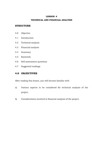 LESSON: 4
TECHNICAL AND FINANCIAL ANALYSIS
STRUCTURE
4.0 Objective
4.1 Introduction
4.2 Technical analysis
4.3 Financial analysis
4.4 Summary
4.5 Keywords
4.6 Self assessment questions
4.7 Suggested readings
4.0 OBJECTIVES
After reading this lesson, you will become familiar with
a) Various aspects to be considered for technical analysis of the
project.
b) Considerations involved in financial analysis of the project.
 