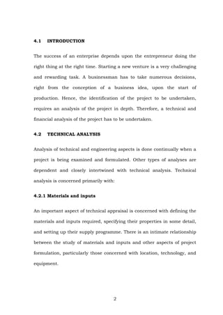 4.1 INTRODUCTION
The success of an enterprise depends upon the entrepreneur doing the
right thing at the right time. Starting a new venture is a very challenging
and rewarding task. A businessman has to take numerous decisions,
right from the conception of a business idea, upon the start of
production. Hence, the identification of the project to be undertaken,
requires an analysis of the project in depth. Therefore, a technical and
financial analysis of the project has to be undertaken.
4.2 TECHNICAL ANALYSIS
Analysis of technical and engineering aspects is done continually when a
project is being examined and formulated. Other types of analyses are
dependent and closely intertwined with technical analysis. Technical
analysis is concerned primarily with:
4.2.1 Materials and inputs
An important aspect of technical appraisal is concerned with defining the
materials and inputs required, specifying their properties in some detail,
and setting up their supply programme. There is an intimate relationship
between the study of materials and inputs and other aspects of project
formulation, particularly those concerned with location, technology, and
equipment.
2
 