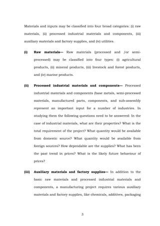Materials and inputs may be classified into four broad categories: (i) raw
materials, (ii) processed industrial materials and components, (iii)
auxiliary materials and factory supplies, and (iv) utilities.
(i) Raw materials— Raw materials (processed and /or semi-
processed) may be classified into four types: (i) agricultural
products, (ii) mineral products, (iii) livestock and forest products,
and (iv) marine products.
(ii) Processed industrial materials and components— Processed
industrial materials and components (base metals, semi-processed
materials, manufactured parts, components, and sub-assembly
represent an important input for a number of industries. In
studying them the following questions need to be answered: In the
case of industrial materials, what are their properties? What is the
total requirement of the project? What quantity would be available
from domestic source? What quantity would be available from
foreign sources? How dependable are the supplies? What has been
the past trend in prices? What is the likely future behaviour of
prices?
(iii) Auxiliary materials and factory supplies— In addition to the
basic raw materials and processed industrial materials and
components, a manufacturing project requires various auxiliary
materials and factory supplies, like chemicals, additives, packaging
3
 