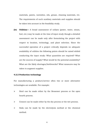 materials, paints, varnishes, oils, grease, cleaning materials, etc.
The requirements of such auxiliary materials and supplies should
be taken into account in the feasibility study.
(iv) Utilities— A broad assessment of utilizes (power, water, steam,
fuel, etc.) may be made at the time of input study though a detailed
assessment can be made only after formulating the project with
respect to location, technology, and plant selection. Since the
successful operation of a project critically depends on adequate
availability of utilities the following points should be raised whiled
conducting the input study: What quantities are required? What
are the sources of supply? What would be the potential availability?
What are the likely shortages/bottlenecks? What measures may be
taken to augment supplies.
4.2.2 Production technology
For manufacturing a product/service often two or more alternative
technologies are available. For example:
Steel can be made either by the Bessemer process or the open
hearth process.
Cement can be made either by the dry process or the wet process.
Soda can be made by the electrolysis method or the chemical
method.
4
 