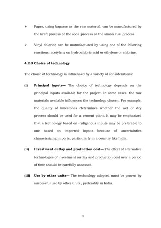 Paper, using bagasse as the raw material, can be manufactured by
the kraft process or the soda process or the simon cusi process.
Vinyl chloride can be manufactured by using one of the following
reactions: acetylene on hydrochloric acid or ethylene or chlorine.
4.2.3 Choice of technology
The choice of technology is influenced by a variety of considerations:
(i) Principal inputs— The choice of technology depends on the
principal inputs available for the project. In some cases, the raw
materials available influences the technology chosen. For example,
the quality of limestones determines whether the wet or dry
process should be used for a cement plant. It may be emphasized
that a technology based on indigenous inputs may be preferable to
one based on imported inputs because of uncertainties
characterizing imports, particularly in a country like India.
(ii) Investment outlay and production cost— The effect of alternative
technologies of investment outlay and production cost over a period
of time should be carefully assessed.
(iii) Use by other units— The technology adopted must be proven by
successful use by other units, preferably in India.
5
 