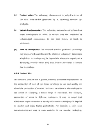 (iv) Product mix— The technology chosen must be judged in terms of
the total product-mix generated by it, including saleable by-
products.
(v) Latest developments— The technology adopted must be based on
latest development in order to ensure that the likelihood of
technological obsolescence in the near future, at least, is
minimized.
(vi) Ease of absorption— The ease with which a particular technology
can be absorbed can influence the choice of technology. Sometimes
a high-level technology may be beyond the absorptive capacity of a
developing country which may lack trained personnel to handle
that technology.
4.2.4 Product Mix
The choice of product mix is guided primarily by market requirements. In
the production of most of the items variations in size and quality are
aimed the production of most of the items, variations in size and quality
are aimed at satisfying a broad range of customers. For example,
production of shoes to different customers. It may be noted that
sometimes slight variations in quality can enable a company to expand
its market and enjoy higher profitability. For example, a toilet soap
manufacturing unit may by minor variation in raw material, packaging,
6
 