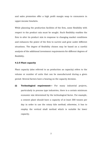 and sales promotion offer a high profit margin soap to consumers in
upper-income brackets.
While planning the production facilities of the firm, some flexibility with
respect to the product mix must be sought. Such flexibility enables the
firm to alter its product mix in response to changing market conditions
and enhances the power of the firm to survive and grow under different
situations. The degree of flexibility chosen may be based on a careful
analysis of the additional investment requirements for different degrees of
flexibility.
4.2.5 Plant capacity
Plant capacity (also referred to as production as capacity) refers to the
volume or number of units that can be manufactured during a given
period. Several factors have a bearing on the capacity decision.
(i) Technological requirement— For many industrial projects,
particularly in process type industries, there is a certain minimum
economic size determined by the technological factor. For example,
a cement plant should have a capacity of at least 300 tonnes per
day in order to use the rotary kiln method; otherwise, it has to
employ the vertical shaft method which is suitable for lower
capacity.
7
 