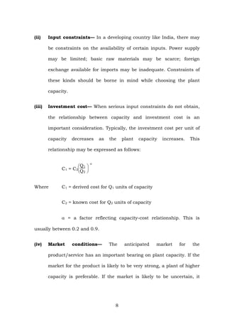(ii) Input constraints— In a developing country like India, there may
be constraints on the availability of certain inputs. Power supply
may be limited; basic raw materials may be scarce; foreign
exchange available for imports may be inadequate. Constraints of
these kinds should be borne in mind while choosing the plant
capacity.
(iii) Investment cost— When serious input constraints do not obtain,
the relationship between capacity and investment cost is an
important consideration. Typically, the investment cost per unit of
capacity decreases as the plant capacity increases. This
relationship may be expressed as follows:
C1 = C2
⎝
⎜
⎛
⎠
⎟
⎞Q1
Q2
α
Where C1 = derived cost for Q1 units of capacity
C2 = known cost for Q2 units of capacity
α = a factor reflecting capacity-cost relationship. This is
usually between 0.2 and 0.9.
(iv) Market conditions— The anticipated market for the
product/service has an important bearing on plant capacity. If the
market for the product is likely to be very strong, a plant of higher
capacity is preferable. If the market is likely to be uncertain, it
8
 