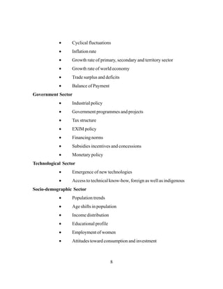 8
• Cyclical fluctuations
• Inflation rate
• Growth rate of primary, secondary and territory sector
• Growth rate of world economy
• Trade surplus and deficits
• Balance of Payment
Government Sector
• Industrial policy
• Government programmes and projects
• Tax structure
• EXIM policy
• Financing norms
• Subsidies incentives and concessions
• Monetary policy
Technological Sector
• Emergence of new technologies
• Access to technical know-how, foreign as well as indigenous
Socio-demographic Sector
• Population trends
• Age shifts in population
• Income distribution
• Educational profile
• Employment of women
• Attitudes toward consumption and investment
 