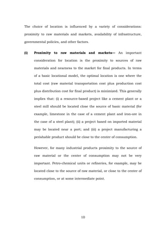 The choice of location is influenced by a variety of considerations:
proximity to raw materials and markets, availability of infrastructure,
governmental policies, and other factors.
(i) Proximity to raw materials and markets— An important
consideration for location is the proximity to sources of raw
materials and nearness to the market for final products. In terms
of a basic locational model, the optimal location is one where the
total cost (raw material transportation cost plus production cost
plus distribution cost for final product) is minimized. This generally
implies that: (i) a resource-based project like a cement plant or a
steel mill should be located close the source of basic material (for
example, limestone in the case of a cement plant and iron-ore in
the case of a steel plant); (ii) a project based on imported material
may be located near a port; and (iii) a project manufacturing a
perishable product should be close to the center of consumption.
However, for many industrial products proximity to the source of
raw material or the center of consumption may not be very
important. Petro-chemical units or refineries, for example, may be
located close to the source of raw material, or close to the center of
consumption, or at some intermediate point.
10
 