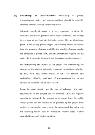 (ii) Availability of infrastructure— Availability of power,
transportation, water, and communications should be carefully
assessed before a location decision is made.
Adequate supply of power is a very important condition for
location— insufficient power can be a major constraint, particularly
in the case of an electricity-intensive project like an aluminium
plant. In evaluating power supply the following should be looked
into: the quantum of power available, the stability of power supply,
the structure of power tariff, and the investment required by the
project for a tie-up in the network of the power supplying agency.
For transporting the inputs of the project and distributing the
outputs of the project, adequate transport connections—whether
by rail, road, sea, inland water, or air— are reqired. The
availability, reliability and cost of transportation for various
alternative locations should be assessed.
Given the plant capacity and the type of technology, the water
requirement for the project can be assessed. Once the required
quantity is estimated, the amount to be drawn from the public
utility system and the amount to be provided by the project from
surface or sub-surface sources may be determined. For doing this
the following factors may be examined: relative costs, relative
dependabilities, and relative qualities.
11
 