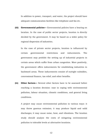 In addition to power, transport, and water, the project should have
adequate communication facilities like telephone and fax etc.
(iii) Governmental policies— Governmental policies have a bearing on
location. In the case of public sector projects, location is directly
decided by the government. It may be based on a wider policy for
regional dispersion of industries.
In the case of private sector projects, location is influenced by
certain governmental restrictions and inducements. The
government may prohibit the setting up of industrial projects in
certain areas which suffer from urban congestion. More positively,
the government offers inducements for establishing industries in
backward areas. These inducements consist of outright subsidies,
concessional finance, tax relief, and other benefits.
(iv) Other factors— Several other factors have to be assessed before
reaching a location decision: ease in coping with environmental
pollution, labour situation, climatic conditions, and general living
conditions.
A project may cause environmental pollution in various ways: it
may throw gaseous emission; it may produce liquid and solid
discharges; it may cause noise, heat, and vibrations. The location
study should analyse the costs of mitigating environmental
pollution to tolerable levels at alternative locations.
12
 
