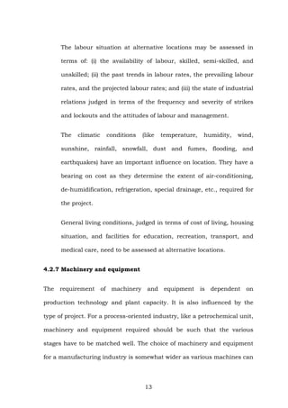 The labour situation at alternative locations may be assessed in
terms of: (i) the availability of labour, skilled, semi-skilled, and
unskilled; (ii) the past trends in labour rates, the prevailing labour
rates, and the projected labour rates; and (iii) the state of industrial
relations judged in terms of the frequency and severity of strikes
and lockouts and the attitudes of labour and management.
The climatic conditions (like temperature, humidity, wind,
sunshine, rainfall, snowfall, dust and fumes, flooding, and
earthquakes) have an important influence on location. They have a
bearing on cost as they determine the extent of air-conditioning,
de-humidification, refrigeration, special drainage, etc., required for
the project.
General living conditions, judged in terms of cost of living, housing
situation, and facilities for education, recreation, transport, and
medical care, need to be assessed at alternative locations.
4.2.7 Machinery and equipment
The requirement of machinery and equipment is dependent on
production technology and plant capacity. It is also influenced by the
type of project. For a process-oriented industry, like a petrochemical unit,
machinery and equipment required should be such that the various
stages have to be matched well. The choice of machinery and equipment
for a manufacturing industry is somewhat wider as various machines can
13
 