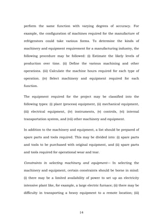 perform the same function with varying degrees of accuracy. For
example, the configuration of machines required for the manufacture of
refrigerators could take various forms. To determine the kinds of
machinery and equipment requirement for a manufacturing industry, the
following procedure may be followed: (i) Estimate the likely levels of
production over time. (ii) Define the various machining and other
operations. (iii) Calculate the machine hours required for each type of
operation. (iv) Select machinery and equipment required for each
function.
The equipment required for the project may be classified into the
following types: (i) plant (process) equipment, (ii) mechanical equipment,
(iii) electrical equipment, (iv) instruments, (v) controls, (vi) internal
transportation system, and (vii) other machinery and equipment.
In addition to the machinery and equipment, a list should be prepared of
spare parts and tools required. This may be divided into: (i) spare parts
and tools to be purchased with original equipment, and (ii) spare parts
and tools required for operational wear and tear.
Constraints in selecting machinery and equipment— In selecting the
machinery and equipment, certain constraints should be borne in mind:
(i) there may be a limited availability of power to set up an electricity
intensive plant like, for example, a large electric furnace; (ii) there may be
difficulty in transporting a heavy equipment to a remote location; (iii)
14
 