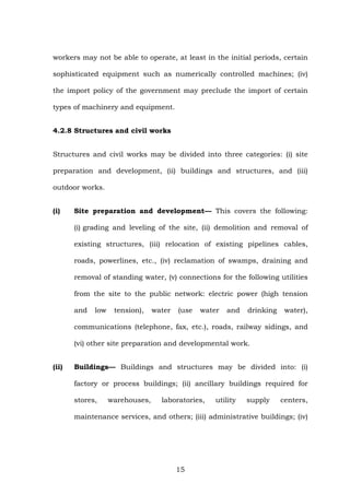 workers may not be able to operate, at least in the initial periods, certain
sophisticated equipment such as numerically controlled machines; (iv)
the import policy of the government may preclude the import of certain
types of machinery and equipment.
4.2.8 Structures and civil works
Structures and civil works may be divided into three categories: (i) site
preparation and development, (ii) buildings and structures, and (iii)
outdoor works.
(i) Site preparation and development— This covers the following:
(i) grading and leveling of the site, (ii) demolition and removal of
existing structures, (iii) relocation of existing pipelines cables,
roads, powerlines, etc., (iv) reclamation of swamps, draining and
removal of standing water, (v) connections for the following utilities
from the site to the public network: electric power (high tension
and low tension), water (use water and drinking water),
communications (telephone, fax, etc.), roads, railway sidings, and
(vi) other site preparation and developmental work.
(ii) Buildings— Buildings and structures may be divided into: (i)
factory or process buildings; (ii) ancillary buildings required for
stores, warehouses, laboratories, utility supply centers,
maintenance services, and others; (iii) administrative buildings; (iv)
15
 