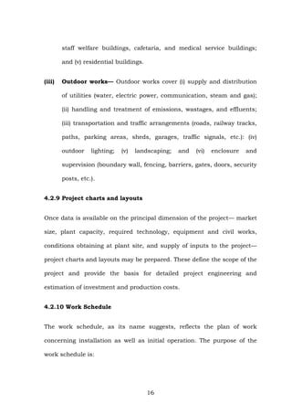 staff welfare buildings, cafetaria, and medical service buildings;
and (v) residential buildings.
(iii) Outdoor works— Outdoor works cover (i) supply and distribution
of utilities (water, electric power, communication, steam and gas);
(ii) handling and treatment of emissions, wastages, and effluents;
(iii) transportation and traffic arrangements (roads, railway tracks,
paths, parking areas, sheds, garages, traffic signals, etc.): (iv)
outdoor lighting; (v) landscaping; and (vi) enclosure and
supervision (boundary wall, fencing, barriers, gates, doors, security
posts, etc.).
4.2.9 Project charts and layouts
Once data is available on the principal dimension of the project— market
size, plant capacity, required technology, equipment and civil works,
conditions obtaining at plant site, and supply of inputs to the project—
project charts and layouts may be prepared. These define the scope of the
project and provide the basis for detailed project engineering and
estimation of investment and production costs.
4.2.10 Work Schedule
The work schedule, as its name suggests, reflects the plan of work
concerning installation as well as initial operation. The purpose of the
work schedule is:
16
 