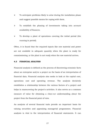 To anticipate problems likely to arise during the installation phase
and suggest possible means for coping with them.
To establish the phasing of investments taking into account
availability of finances.
To develop a plant of operations covering the initial period (the
running in period).
Often, it is found that the required inputs like raw material and power
are not available in adequate quantity when the plant is ready for
commissioning, or the plant is not ready when the raw material arrives.
4.3 FINANCIAL ANALYSIS
Financial analysis is defined as the process of discovering economic facts
about an enterprise and/or a project on the basis of an interpretation of
financial data. Financial analysis also seeks to look at the capital cost,
operations cost and operating revenue. The analysis decisively
establishes a relationship between the various factors of a project and
helps in maneuvering the project's activities. It also serves as a common
measure of value for obtaining a clear-cut understanding about the
project from the financial point of view.
An analysis of several financial tools provide an important basis for
valuing securities and appraising managerial programmes. Financial
analysis is vital in the interpretation of financial statements. It can
17
 