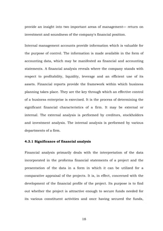provide an insight into two important areas of management— return on
investment and soundness of the company's financial position.
Internal management accounts provide information which is valuable for
the purpose of control. The information is made available in the form of
accounting data, which may be manifested as financial and accounting
statements. A financial analysis reveals where the company stands with
respect to profitability, liquidity, leverage and an efficient use of its
assets. Financial reports provide the framework within which business
planning takes place. They are the key through which an effective control
of a business enterprise is exercised. It is the process of determining the
significant financial characteristics of a firm. It may be external or
internal. The external analysis is performed by creditors, stockholders
and investment analysis. The internal analysis is performed by various
departments of a firm.
4.3.1 Significance of financial analysis
Financial analysis primarily deals with the interpretation of the data
incorporated in the proforma financial statements of a project and the
presentation of the data in a form in which it can be utilized for a
comparative appraisal of the projects. It is, in effect, concerned with the
development of the financial profile of the project. Its purpose is to find
out whether the project is attractive enough to secure funds needed for
its various constituent activities and once having secured the funds,
18
 
