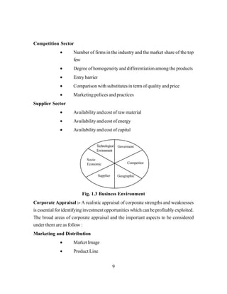 9
Competition Sector
• Number of firms in the industry and the market share of the top
few
• Degree of homogeneity and differentiation among the products
• Entry barrier
• Comparison with substitutes in term of quality and price
• Marketing polices and practices
Supplier Sector
• Availability and cost of raw material
• Availability and cost of energy
• Availability and cost of capital
Fig. 1.3 Business Environment
Corporate Appraisal :- A realistic appraisal of corporate strengths and weaknesses
is essential for identifying investment opportunities which can be profitably exploited.
The broad areas of corporate appraisal and the important aspects to be considered
under them are as follow :
Marketing and Distribution
• Market Image
• Product Line
Technological
Environment
Goverment
Competitor
GeographicSupplier
Socio
Economic
 