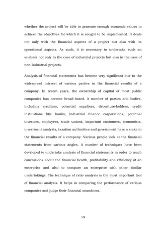whether the project will be able to generate enough economic values to
achieve the objectives for which it is sought to be implemented. It deals
not only with the financial aspects of a project but also with its
operational aspects. As such, it is necessary to undertake such an
analysis not only in the case of industrial projects but also in the case of
non-industrial projects.
Analysis of financial statements has become very significant due to the
widespread interest of various parties in the financial results of a
company. In recent years, the ownership of capital of most public
companies has become broad-based. A number of parties and bodies,
including creditors, potential suppliers, debenture-holders, credit
institutions like banks, industrial finance corporations, potential
investors, employees, trade unions, important customers, economists,
investment analysts, taxation authorities and government have a stake in
the financial results of a company. Various people look at the financial
statements from various angles. A number of techniques have been
developed to undertake analysis of financial statements in order to reach
conclusions about the financial health, profitability and efficiency of an
enterprise and also to compare an enterprise with other similar
undertakings. The technique of ratio analysis is the most important tool
of financial analysis. It helps in comparing the performance of various
companies and judge their financial soundness.
19
 