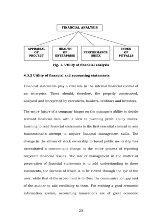 FINANCIAL ANALYSIS
APPRAISAL
OF
PROJECT
HEALTH
OF
ENTERPRISE
PERFORMANCE
INDEX
INDEX
OF
PITFALLS
Fig. 1. Utility of financial analysis
4.3.2 Utility of financial and accounting statements
Financial statements play a vital role in the internal financial control of
an enterprise. These should, therefore, the properly constructed,
analyzed and interpreted by executives, bankers, creditors and investors.
The entire future of a company hinges on the manager's ability to decide
relevant financial data with a view to planning profit ability moves.
Learning to read financial statements is the first essential element in any
businessman's attempt to acquire financial management skills. The
change in the elitism of stock ownership to broad public ownership has
necessitated a concomitant change in the entire process of reporting
corporate financial results. The role of management in the matter of
preparation of financial statements is to add understanding to these
statements, the fairness of which is to be viewed through the eye of the
user, while that of the accountant is to close the communication gap and
of the auditor to add credibility to them. For evolving a good economic
information system, accounting innovations are of great economic
20
 