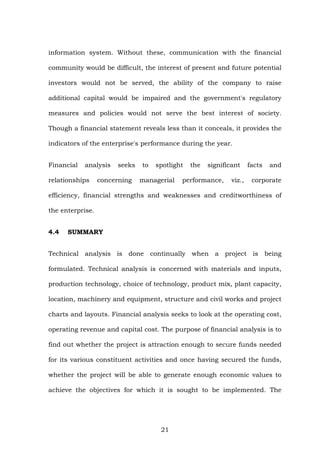 information system. Without these, communication with the financial
community would be difficult, the interest of present and future potential
investors would not be served, the ability of the company to raise
additional capital would be impaired and the government's regulatory
measures and policies would not serve the best interest of society.
Though a financial statement reveals less than it conceals, it provides the
indicators of the enterprise's performance during the year.
Financial analysis seeks to spotlight the significant facts and
relationships concerning managerial performance, viz., corporate
efficiency, financial strengths and weaknesses and creditworthiness of
the enterprise.
4.4 SUMMARY
Technical analysis is done continually when a project is being
formulated. Technical analysis is concerned with materials and inputs,
production technology, choice of technology, product mix, plant capacity,
location, machinery and equipment, structure and civil works and project
charts and layouts. Financial analysis seeks to look at the operating cost,
operating revenue and capital cost. The purpose of financial analysis is to
find out whether the project is attraction enough to secure funds needed
for its various constituent activities and once having secured the funds,
whether the project will be able to generate enough economic values to
achieve the objectives for which it is sought to be implemented. The
21
 