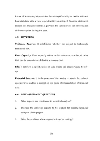 future of a company depends on the manager’s ability to decide relevant
financial data with a view to profitability planning. A financial statement
reveals less than it conceals, it provides the indicators of the performance
of the enterprise during the year.
4.5 KEYWORDS
Technical Analysis: It establishes whether the project is technically
feasible or not.
Plant Capacity: Plant capacity refers to the volume or number of units
that can be manufactured during a given period.
Site: It refers to a specific piece of land where the project would be set-
up.
Financial Analysis: It is the process of discovering economic facts about
an enterprise and/or a project on the basis of interpretation of financial
data.
4.6 SELF ASSESSMENT QUESTIONS
1. What aspects are considered in technical analysis?
2. Discuss the different aspects to be studied for making financial
analysis of the project.
3. What factors have a bearing on choice of technology?
22
 