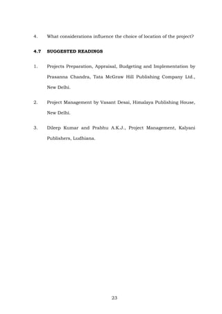 4. What considerations influence the choice of location of the project?
4.7 SUGGESTED READINGS
1. Projects Preparation, Appraisal, Budgeting and Implementation by
Prasanna Chandra, Tata McGraw Hill Publishing Company Ltd.,
New Delhi.
2. Project Management by Vasant Desai, Himalaya Publishing House,
New Delhi.
3. Dileep Kumar and Prabhu A.K.J., Project Management, Kalyani
Publishers, Ludhiana.
23
 