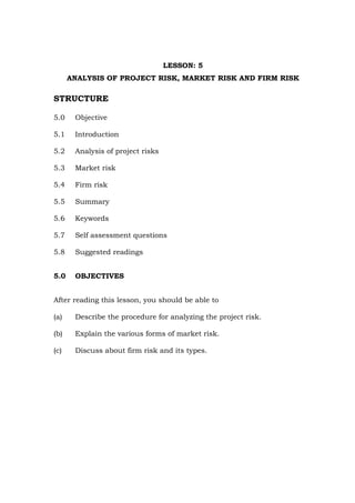 LESSON: 5
ANALYSIS OF PROJECT RISK, MARKET RISK AND FIRM RISK
STRUCTURE
5.0 Objective
5.1 Introduction
5.2 Analysis of project risks
5.3 Market risk
5.4 Firm risk
5.5 Summary
5.6 Keywords
5.7 Self assessment questions
5.8 Suggested readings
5.0 OBJECTIVES
After reading this lesson, you should be able to
(a) Describe the procedure for analyzing the project risk.
(b) Explain the various forms of market risk.
(c) Discuss about firm risk and its types.
 