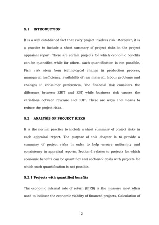 5.1 INTRODUCTION
It is a well established fact that every project involves risk. Moreover, it is
a practice to include a short summary of project risks in the project
appraisal report. There are certain projects for which economic benefits
can be quantified while for others, such quantification is not possible.
Firm risk stem from technological change in production process,
managerial inefficiency, availability of raw material, labour problems and
changes in consumer preferences. The financial risk considers the
difference between EBIT and EBT while business risk causes the
variations between revenue and EBIT. These are ways and means to
reduce the project risks.
5.2 ANALYSIS OF PROJECT RISKS
It is the normal practice to include a short summary of project risks in
each appraisal report. The purpose of this chapter is to provide a
summary of project risks in order to help ensure uniformity and
consistency in appraisal reports. Section-1 relates to projects for which
economic benefits can be quantified and section-2 deals with projects for
which such quantification is not possible.
5.2.1 Projects with quantified benefits
The economic internal rate of return (EIRR) is the measure most often
used to indicate the economic viability of financed projects. Calculation of
2
 
