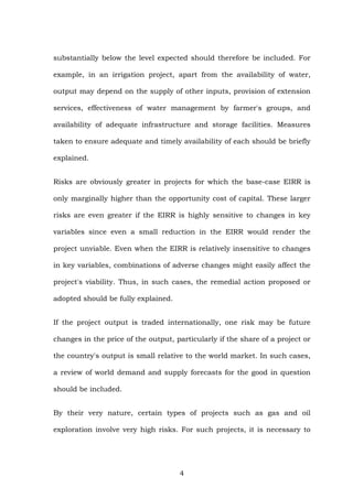 substantially below the level expected should therefore be included. For
example, in an irrigation project, apart from the availability of water,
output may depend on the supply of other inputs, provision of extension
services, effectiveness of water management by farmer's groups, and
availability of adequate infrastructure and storage facilities. Measures
taken to ensure adequate and timely availability of each should be briefly
explained.
Risks are obviously greater in projects for which the base-case EIRR is
only marginally higher than the opportunity cost of capital. These larger
risks are even greater if the EIRR is highly sensitive to changes in key
variables since even a small reduction in the EIRR would render the
project unviable. Even when the EIRR is relatively insensitive to changes
in key variables, combinations of adverse changes might easily affect the
project's viability. Thus, in such cases, the remedial action proposed or
adopted should be fully explained.
If the project output is traded internationally, one risk may be future
changes in the price of the output, particularly if the share of a project or
the country's output is small relative to the world market. In such cases,
a review of world demand and supply forecasts for the good in question
should be included.
By their very nature, certain types of projects such as gas and oil
exploration involve very high risks. For such projects, it is necessary to
4
 