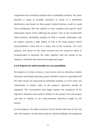 supplement the sensitivity analysis with a probability analysis. The latter
provides a range of possible outcomes in terms of a probability
distribution and based on that project related decision could be made
more intelligently. But the analysis is more complex and requires more
information about events affecting the project. Due to the considerable
work involved,, probability analysis of risks is usually undertaken only
for project carrying a high degree of risk or for large projects where
miscalculations could lead to a major loss to the economy. For such
projects, the nature of the risks involved and the measures taken or
recommended to minimize the risks, together with the results of the
analyses, should be discussed in the appraisal report.
5.2.2 Projects for which benefits are not quantifiable
For projects in certain sectors or sub-sectors such as education, health,
sanitation and family planning, project benefits cannot be quantified and
the risks cannot be measured by sensitivity analysis. In such cases, the
relationship of project risks to the project's objectives should be
explained. The eventualities that might impede the realization of the
objectives should be discussed in relation to the project cost and output,
and also in relation to the socio-economic objectives sought by the
project.
In such projects, the risks are greater on the benefit side than on the cost
side. For instance, in education projects, school buildings and equipment
5
 