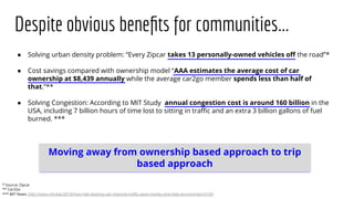 Despite obvious beneﬁts for communities...
● Solving urban density problem: “Every Zipcar takes 13 personally-owned vehicles oﬀ the road”*
● Cost savings compared with ownership model “AAA estimates the average cost of car
ownership at $8,439 annually while the average car2go member spends less than half of
that.”**
● Solving Congestion: According to MIT Study annual congestion cost is around 160 billion in the
USA, including 7 billion hours of time lost to sitting in traﬃc and an extra 3 billion gallons of fuel
burned. ***
* Source: Zipcar
** Car2Go
*** MIT News: http://news.mit.edu/2016/how-ride-sharing-can-improve-traffic-save-money-and-help-environment-0104
Moving away from ownership based approach to trip
based approach
 