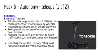 Hack 6 - Autonomy + teleops (1 of 2)
Scooters
Example: Tortoise
● Additional equipment costs ~ $100 (two cameras,
radar, processor, motor, training wheels)
● Autonomous mode on an empty sidewalk
● Teleoperations in case of more complex
environment
● About 8 repositions per day (i.e. to more
traﬃcked areas) will use about 10% battery
● Doubling the rentals, 10x operating cost
reduction, possibility to serve new areas
 