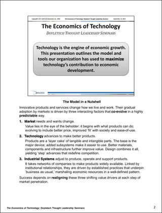 The Model in a Nutshell
          Innovative products and services change how we live and work. Their gradual
          adoption by markets is driven by three interacting factors that co-evolve in a highly
          predictable way.
          1. Market needs and wants change.
             Value lies in the eye of the beholder: it begins with what products can do;
             evolving                                                             -of-use.
          2. Technology advances to make better products.
             Products are a                                      parts. The base is the
             major device; added subsystems make it easier to use. Better materials,
             components and infrastructure further improve value. Design combines it all,
             yielding
          3. Industrial Systems adjust to produce, operate and support products.
              It takes networks of companies to make products widely available. Linked by
              institutional relationships, they are driven by established practices that underpin
                                                                              -defined pattern.
          Success depends on realigning these three shifting value drivers at each step of
          market penetration.




The Economics of Technology: Doyletech Thought Leadership Seminars                                  2  
 