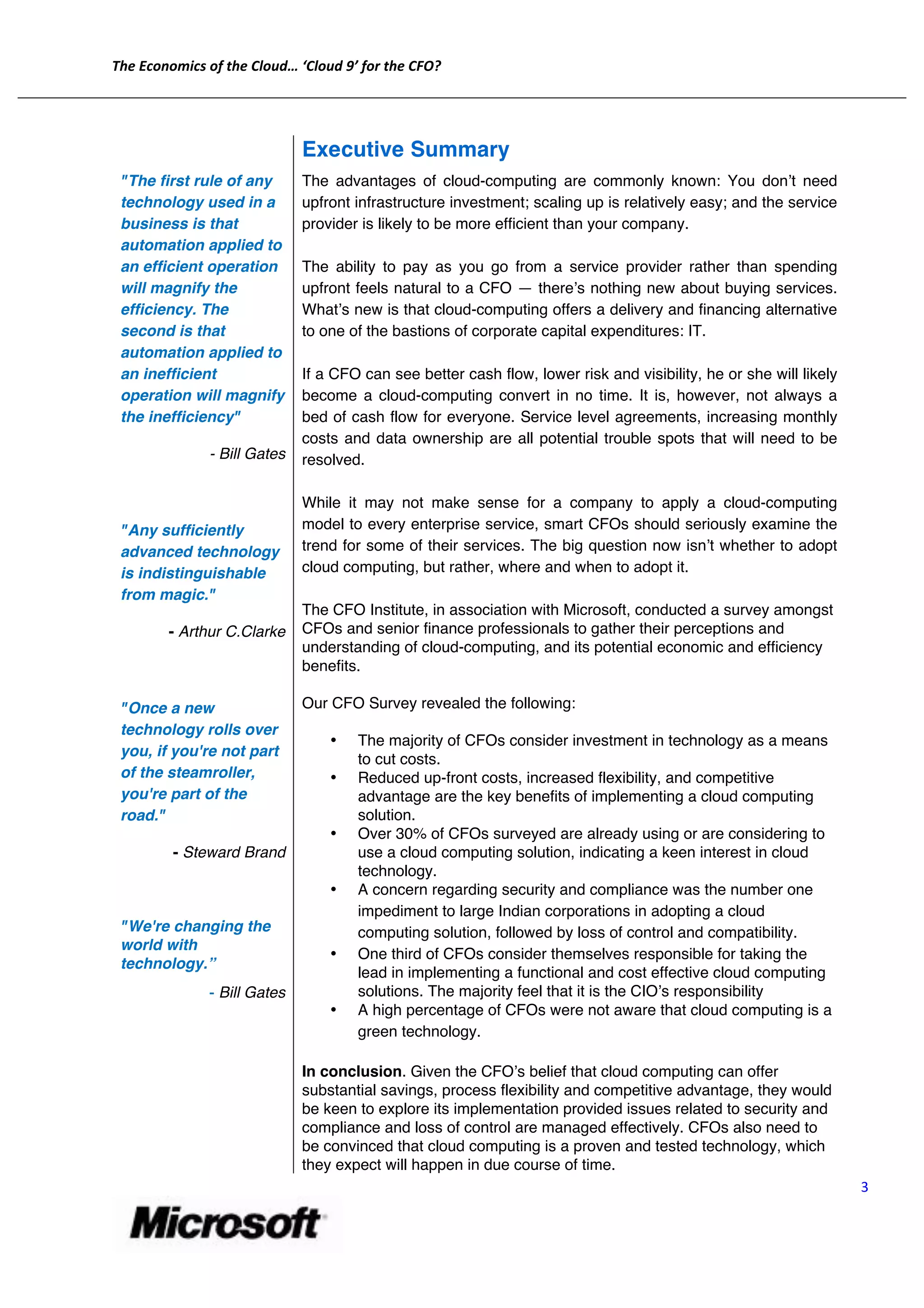 The	
  Economics	
  of	
  the	
  Cloud…	
  ‘Cloud	
  9’	
  for	
  the	
  CFO?	
  
	
  
       	
  
       	
  
                                                     Executive Summary
              "The first rule of any                 The advantages of cloud-computing are commonly known: You donʼt need
              technology used in a                   upfront infrastructure investment; scaling up is relatively easy; and the service
              business is that                       provider is likely to be more efficient than your company.
              automation applied to
              an efficient operation                 The ability to pay as you go from a service provider rather than spending
              will magnify the                       upfront feels natural to a CFO — thereʼs nothing new about buying services.
              efficiency. The                        Whatʼs new is that cloud-computing offers a delivery and financing alternative
              second is that                         to one of the bastions of corporate capital expenditures: IT.
              automation applied to
              an inefficient                         If a CFO can see better cash flow, lower risk and visibility, he or she will likely
              operation will magnify                 become a cloud-computing convert in no time. It is, however, not always a
              the inefficiency"                      bed of cash flow for everyone. Service level agreements, increasing monthly
                                                     costs and data ownership are all potential trouble spots that will need to be
                              - Bill Gates           resolved.

              	
  
                                                     While it may not make sense for a company to apply a cloud-computing
              "Any sufficiently                      model to every enterprise service, smart CFOs should seriously examine the
              advanced technology                    trend for some of their services. The big question now isnʼt whether to adopt
              is indistinguishable                   cloud computing, but rather, where and when to adopt it.
              from magic."	
  	
  
                                                     The CFO Institute, in association with Microsoft, conducted a survey amongst
                     - Arthur C.Clarke               CFOs and senior finance professionals to gather their perceptions and
                                                     understanding of cloud-computing, and its potential economic and efficiency
              	
                                     benefits.

              "Once a new                            Our CFO Survey revealed the following:
              technology rolls over
                                                            •          The majority of CFOs consider investment in technology as a means
              you, if you're not part
                                                                       to cut costs.
              of the steamroller,                           •          Reduced up-front costs, increased flexibility, and competitive
              you're part of the                                       advantage are the key benefits of implementing a cloud computing
              road."	
                                                 solution.
                                                            •          Over 30% of CFOs surveyed are already using or are considering to
                     - Steward Brand                                   use a cloud computing solution, indicating a keen interest in cloud
                                                                       technology.
                                                            •          A concern regarding security and compliance was the number one
                                                                       impediment to large Indian corporations in adopting a cloud
              "We're changing the                                      computing solution, followed by loss of control and compatibility.
              world with
                                                            •          One third of CFOs consider themselves responsible for taking the
              technology.”	
  
                                                                       lead in implementing a functional and cost effective cloud computing
                              -­‐ Bill Gates                           solutions. The majority feel that it is the CIOʼs responsibility
                                                            •          A high percentage of CFOs were not aware that cloud computing is a
                                                                       green technology.

                                                     In conclusion. Given the CFOʼs belief that cloud computing can offer
                                                     substantial savings, process flexibility and competitive advantage, they would
                                                     be keen to explore its implementation provided issues related to security and
                                                     compliance and loss of control are managed effectively. CFOs also need to
                                                     be convinced that cloud computing is a proven and tested technology, which
                                                     they expect will happen in due course of time.
                                                                                                                                              3	
  


                                                                	
  
 