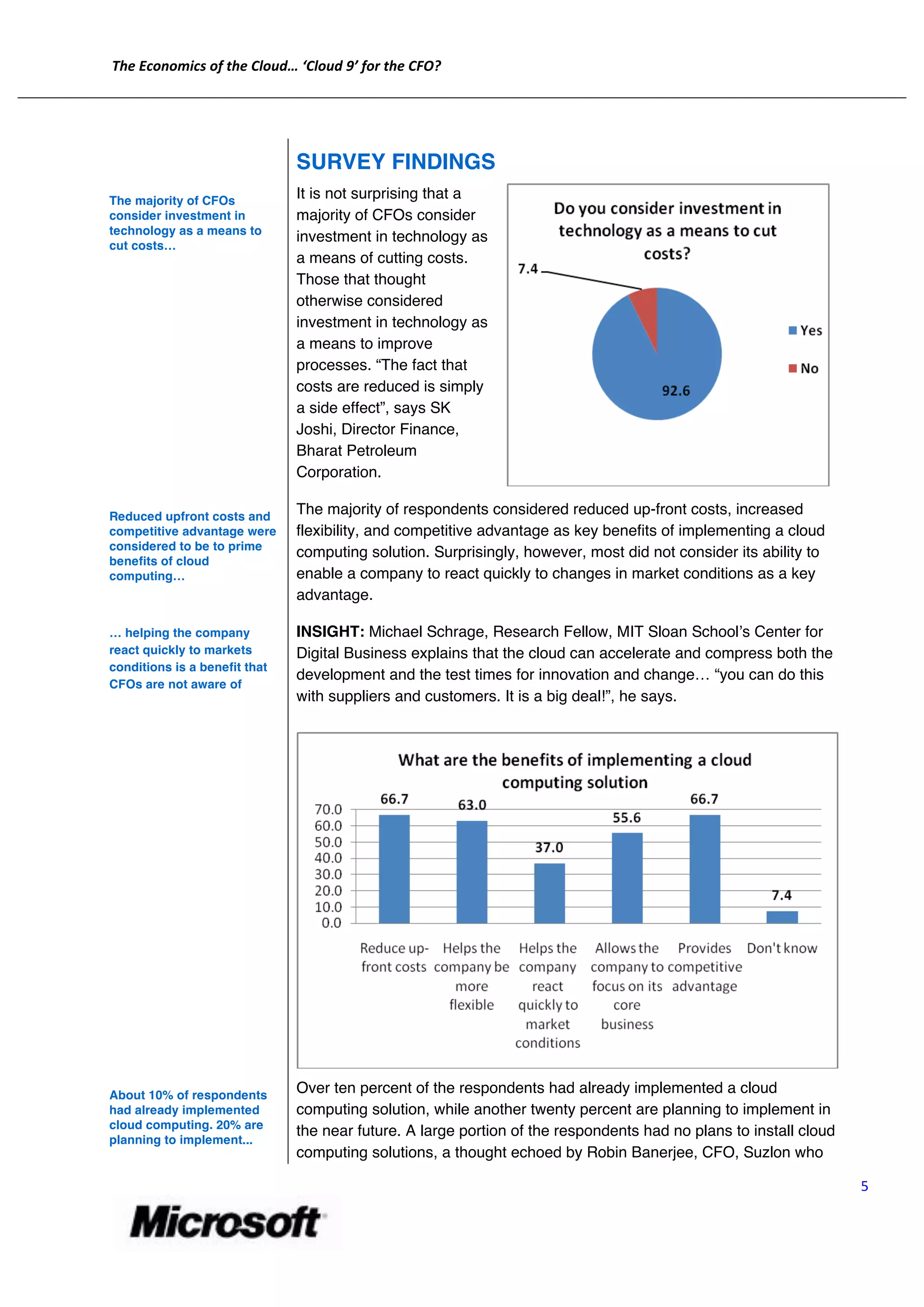 The	
  Economics	
  of	
  the	
  Cloud…	
  ‘Cloud	
  9’	
  for	
  the	
  CFO?	
  
	
  
       	
  


                                                   SURVEY FINDINGS
       The majority of CFOs
                                                   It is not surprising that a
       consider investment in                      majority of CFOs consider
       technology as a means to
                                                   investment in technology as
       cut costs…
                                                   a means of cutting costs.
                                                   Those that thought
                                                   otherwise considered
                                                   investment in technology as
                                                   a means to improve
                                                   processes. “The fact that
                                                   costs are reduced is simply
                                                   a side effect”, says SK
                                                   Joshi, Director Finance,
                                                   Bharat Petroleum
                                                   Corporation.

       Reduced upfront costs and
                                                   The majority of respondents considered reduced up-front costs, increased
       competitive advantage were                  flexibility, and competitive advantage as key benefits of implementing a cloud
       considered to be to prime
                                                   computing solution. Surprisingly, however, most did not consider its ability to
       benefits of cloud
       computing…                                  enable a company to react quickly to changes in market conditions as a key
                                                   advantage.

       … helping the company                       INSIGHT: Michael Schrage, Research Fellow, MIT Sloan Schoolʼs Center for
       react quickly to markets                    Digital Business explains that the cloud can accelerate and compress both the
       conditions is a benefit that
                                                   development and the test times for innovation and change… “you can do this
       CFOs are not aware of
                                                   with suppliers and customers. It is a big deal!”, he says.




       About 10% of respondents
                                                   Over ten percent of the respondents had already implemented a cloud
       had already implemented                     computing solution, while another twenty percent are planning to implement in
       cloud computing. 20% are
                                                   the near future. A large portion of the respondents had no plans to install cloud
       planning to implement...
                                                   computing solutions, a thought echoed by Robin Banerjee, CFO, Suzlon who

                                                                                                                                       5	
  


                                                               	
  
 