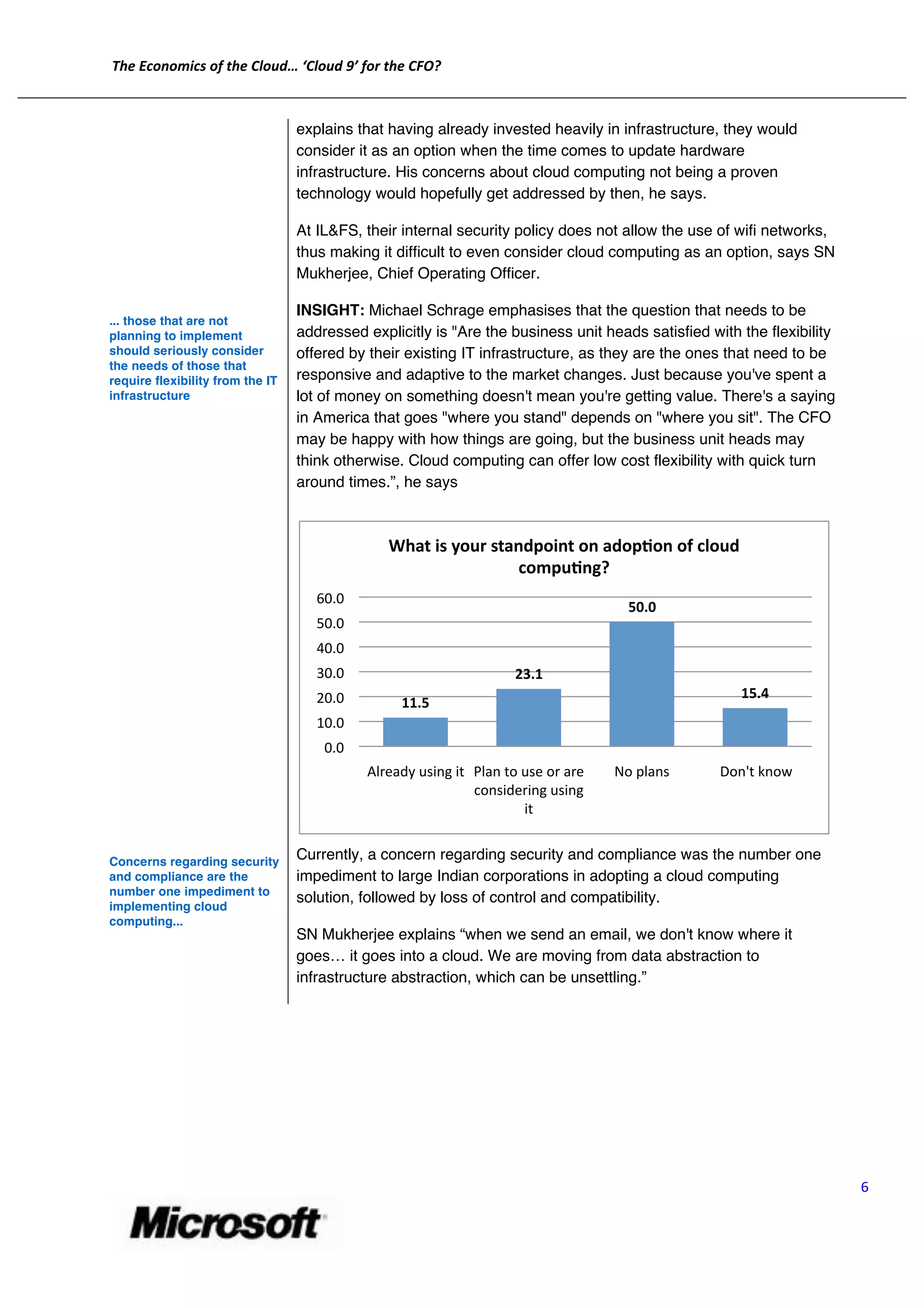 The	
  Economics	
  of	
  the	
  Cloud…	
  ‘Cloud	
  9’	
  for	
  the	
  CFO?	
  
	
  
       	
  
                                                   explains that having already invested heavily in infrastructure, they would
                                                   consider it as an option when the time comes to update hardware
                                                   infrastructure. His concerns about cloud computing not being a proven
                                                   technology would hopefully get addressed by then, he says.

                                                   At IL&FS, their internal security policy does not allow the use of wifi networks,
                                                   thus making it difficult to even consider cloud computing as an option, says SN
                                                   Mukherjee, Chief Operating Officer.

                                                   INSIGHT: Michael Schrage emphasises that the question that needs to be
       ... those that are not
       planning to implement                       addressed explicitly is "Are the business unit heads satisfied with the flexibility
       should seriously consider                   offered by their existing IT infrastructure, as they are the ones that need to be
       the needs of those that
       require flexibility from the IT             responsive and adaptive to the market changes. Just because you've spent a
       infrastructure                              lot of money on something doesn't mean you're getting value. There's a saying
                                                   in America that goes "where you stand" depends on "where you sit". The CFO
                                                   may be happy with how things are going, but the business unit heads may
                                                   think otherwise. Cloud computing can offer low cost flexibility with quick turn
                                                   around times.”, he says



                                                                           What	
  is	
  your	
  standpoint	
  on	
  adopPon	
  of	
  cloud	
  
                                                                                                    compuPng?	
  
                                                        60.0	
  
                                                                                                                                         50.0	
  
                                                        50.0	
  
                                                        40.0	
  
                                                        30.0	
                                                23.1	
  
                                                        20.0	
                                                                                                15.4	
  
                                                                               11.5	
  
                                                        10.0	
  
                                                          0.0	
  
                                                                      Already	
  using	
  it	
   Plan	
  to	
  use	
  or	
  are	
     No	
  plans	
     	
  Don't	
  know	
  
                                                                                                 considering	
  using	
  
                                                                                                               it	
  


       Concerns regarding security
                                                   Currently, a concern regarding security and compliance was the number one
       and compliance are the                      impediment to large Indian corporations in adopting a cloud computing
       number one impediment to
                                                   solution, followed by loss of control and compatibility.
       implementing cloud
       computing...
                                                   SN Mukherjee explains “when we send an email, we don't know where it
                                                   goes… it goes into a cloud. We are moving from data abstraction to
                                                   infrastructure abstraction, which can be unsettling.”




                                                                                                                                                                                6	
  


                                                               	
  
 