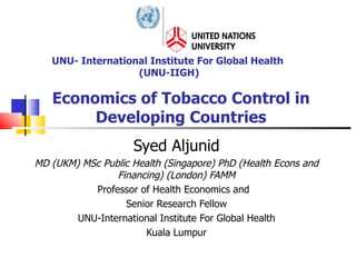 Economics of Tobacco Control in Developing Countries Syed Aljunid MD (UKM) MSc Public Health (Singapore) PhD (Health Econs and Financing) (London) FAMM Professor of Health Economics and  Senior Research Fellow UNU-International Institute For Global Health Kuala Lumpur UNU- International Institute For Global Health  (UNU-IIGH) 