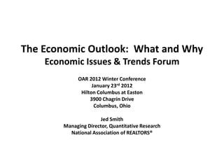 The Economic Outlook: What and Why
    Economic Issues & Trends Forum
              OAR 2012 Winter Conference
                    January 23rd 2012
               Hilton Columbus at Easton
                   3900 Chagrin Drive
                     Columbus, Ohio

                      Jed Smith
        Managing Director, Quantitative Research
          National Association of REALTORS®
 